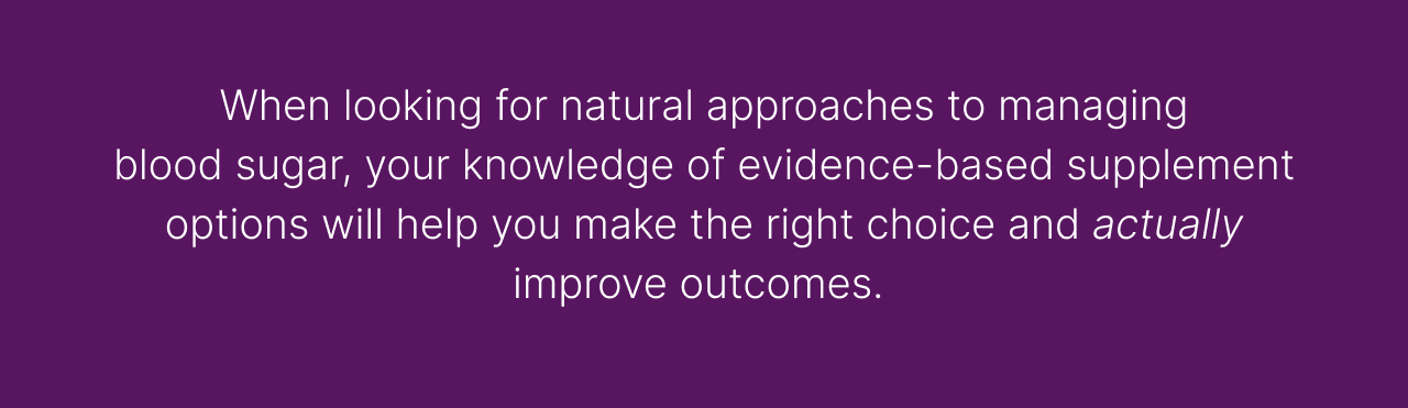 When looking for natural approaches to managing blood sugar, your knowledge of evidence-based supplement options will help you make the right choices and actually improve outcomes.