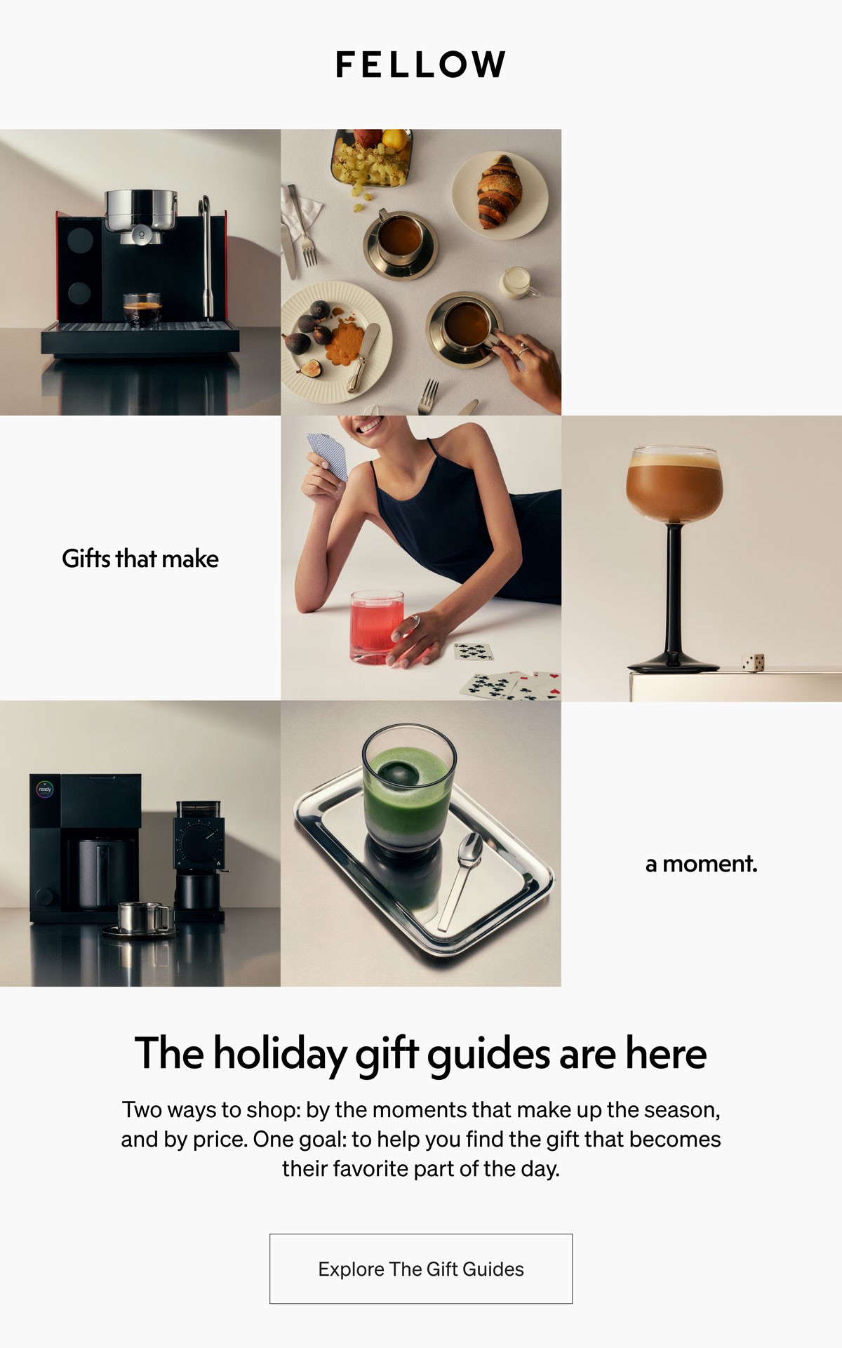 The holiday gift guides are here Two ways to shop: by the moments that make up the season, and by price. One goal: to help you find the gift that becomes their favorite part of the day. | Explore The Gift Guides
