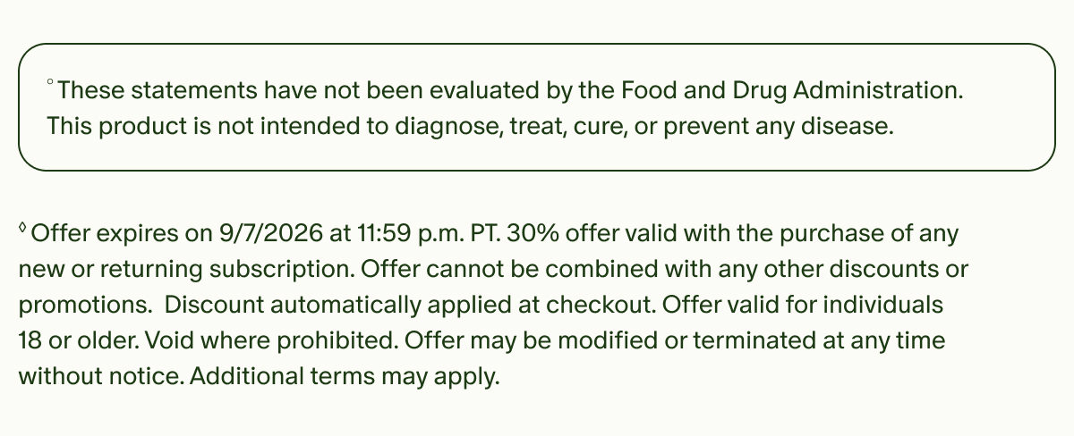 &deg;These statements have not been evaluated by the Food and Drug Administration. This product is not intended to diagnose, treat, cure, or prevent any disease. | &loz;Offer expires on 9/7/2026 at 11:59 p.m. PT. 30% offer valid with the purchase of any new or returning subscription. Offer cannot be combined with any other discounts or promotions. Discount automatically applied at checkout. Offer valid for individuals 18 or older. Void where prohibited. Offer may be modified or terminated at any time without notice. Additional terms may apply.