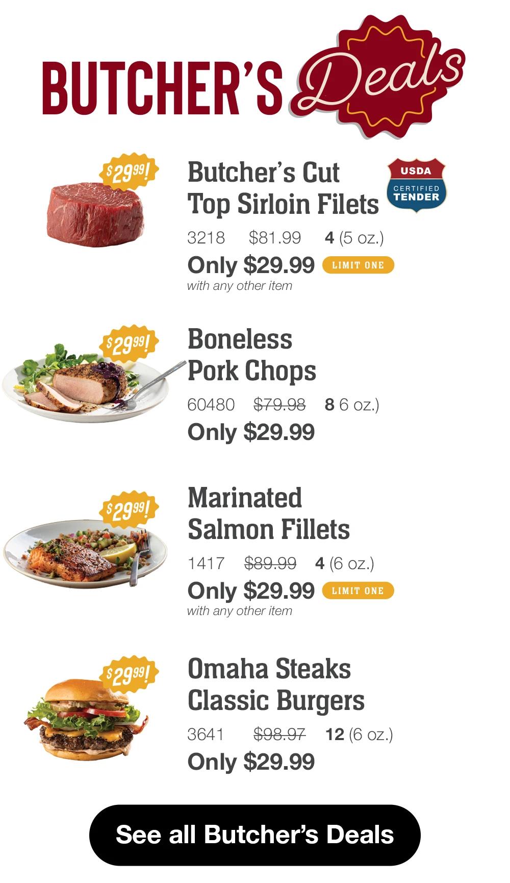 BUTCHER'S Deals

$2999!
Butcher's Cut
Top Sirloin Filets
3218
$81.99
4(5 oz.)
Only $29.99
LIMIT ONE
with any other item
USDA
CERTIFIED TENDER

$2999!
Boneless
Pork Chops
60480 $79.98 8 6 oz.)
Only $29.99
Marinated
Salmon Fillets
1417 $89.99
4(6 OZ.)
Only $29.99
LIMIT ONE
with any other item

Omaha Steaks
Classic Burgers
3641
$98.97
12(6 oZ.)
Only $29.99

See all Butcher's Deals
