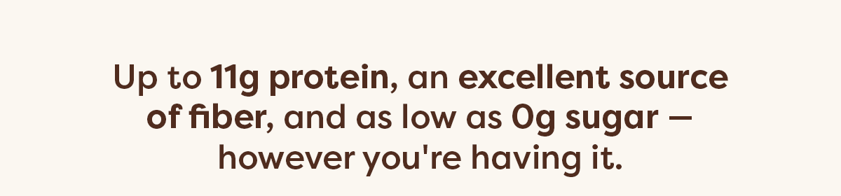 Up to 11g protein, an excellent source of fiber, and as low as 0g sugar&mdash;however you're having it.