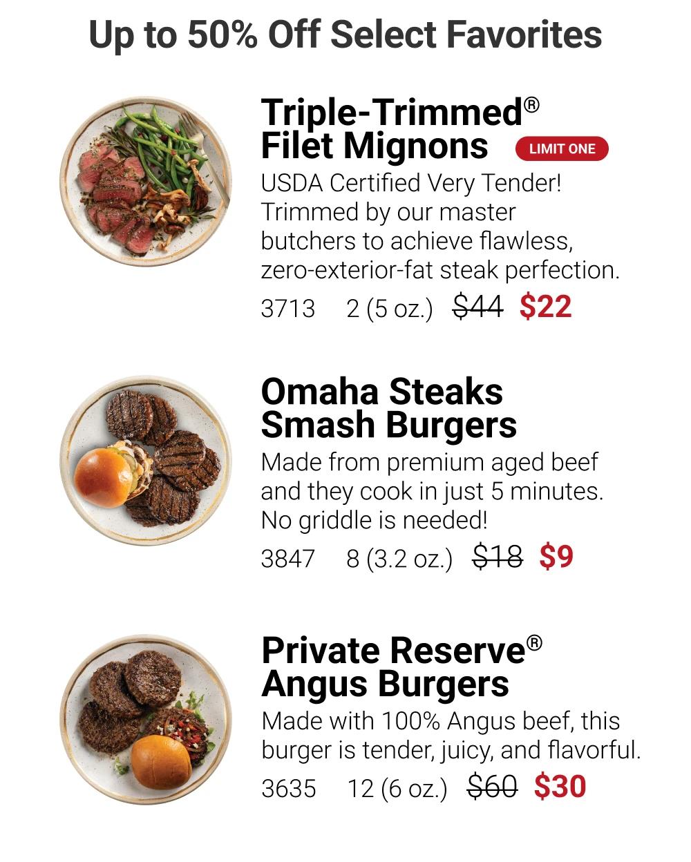 Up to 50% Off Select Favorites

Triple-Trimmed&reg; Filet Mignons
LIMIT ONE
USDA Certified Very Tender! Trimmed by our master butchers to achieve flawless, zero-exterior-fat steak perfection.
3713  2(5oz.)  $22

Omaha Steaks Smash Burgers
Made from premium aged beef and they cook in just 5 minutes. No griddle is needed!
3847  8 (3.2 oz.)  $9

Private Reserve&reg; Angus Burgers
Made with 100% Angus beef, this burger is tender, juicy, and flavorful.
3635  12(6oz.) $30

See More Deals
