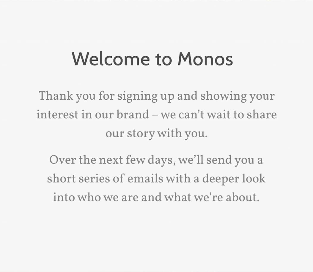 Welcome to Monos. Thank you for signing up and showing your interest in our brand &ndash; we can't wait to share our story with you.