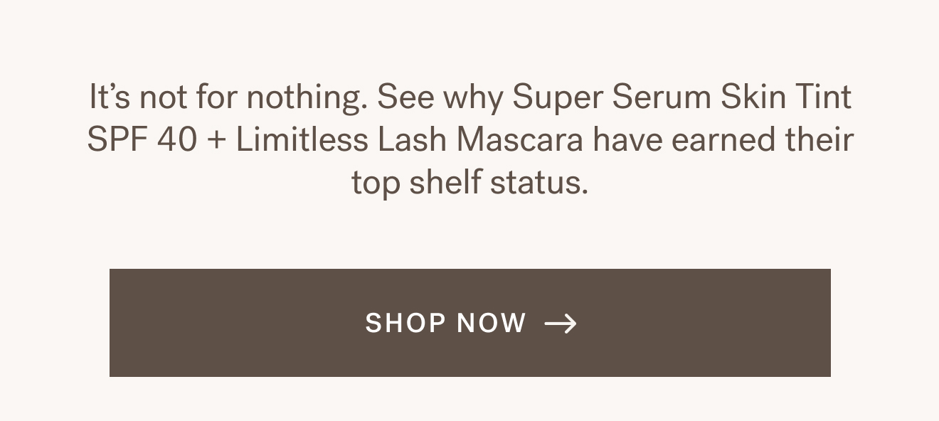 It&rsquo;s not for nothing. See why Super Serum Skin Tint SPF 40 + Limitless Lash Mascara have earned their top shelf status. [ SHOP NOW ]