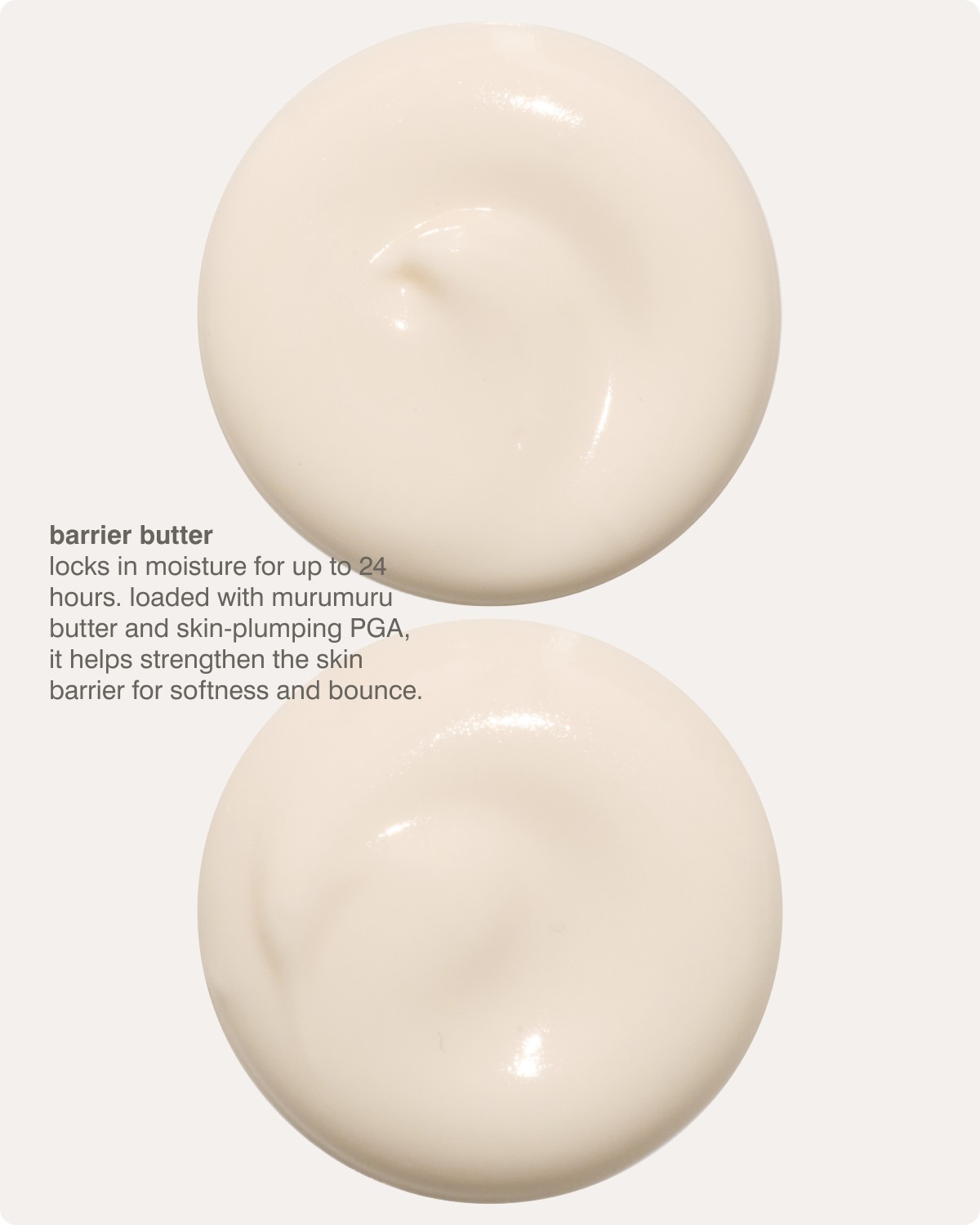 barrier butter - locks in moisture for up to 24 hours. loaded with murumuru butter and skin-plumping PGA, it helps strengthen the skin barrier for softness and bounce. 