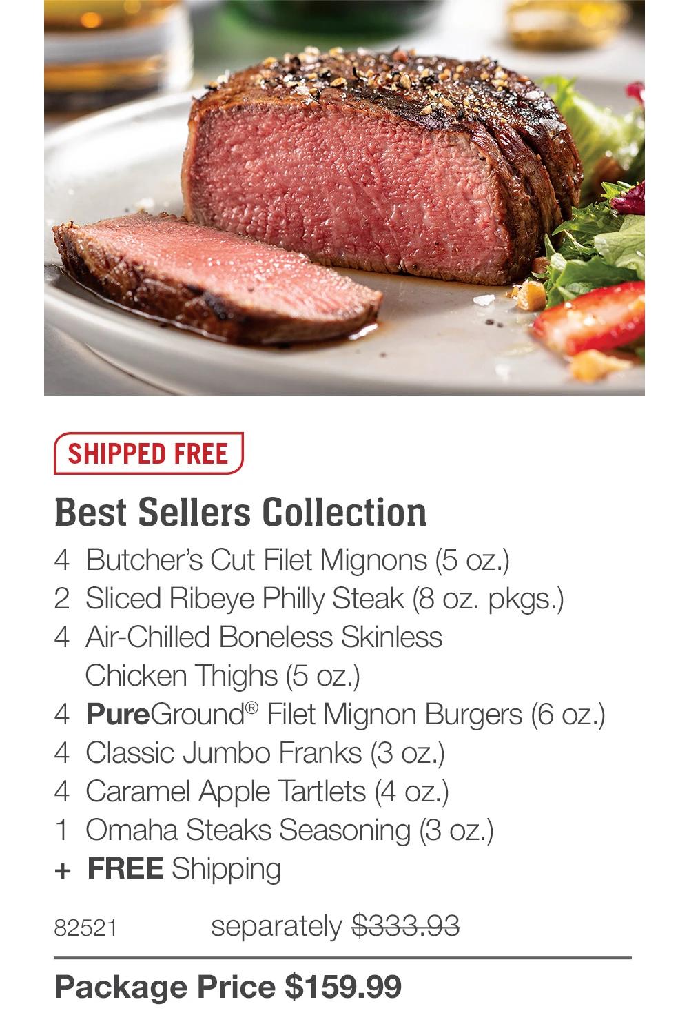 SHIPPED FREE

Best Sellers Collection
4  Butcher&rsquo;s Cut Filet Mignons (5 oz.)
2  Sliced Ribeye Philly Steak (8 oz. pkgs.)
4 Air-Chilled Boneless Skinless
   Chicken Thighs (5 oz.)
4  PureGround&reg; Filet Mignon Burgers (6 oz.)
4  Classic Jumbo Franks (3 oz.)
4  Caramel Apple Tartlets (4 oz.)
1  Omaha Steaks Seasoning (3 oz.)
+  FREE Shipping
82521	  separately $333.93_
Package Price $159.99
