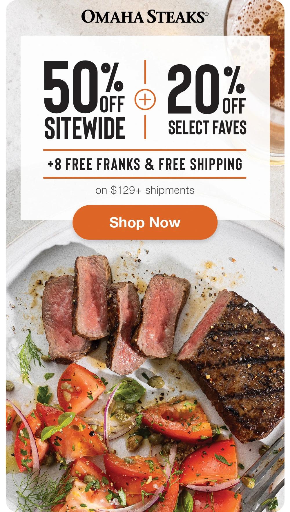 OMAHA STEAKS&reg;

50% OFF SITEWIDE
+
20% OFF SELECT FAVES
+ 8 FREE FRANKS & FREE SHIPPING

SHOP NOW
