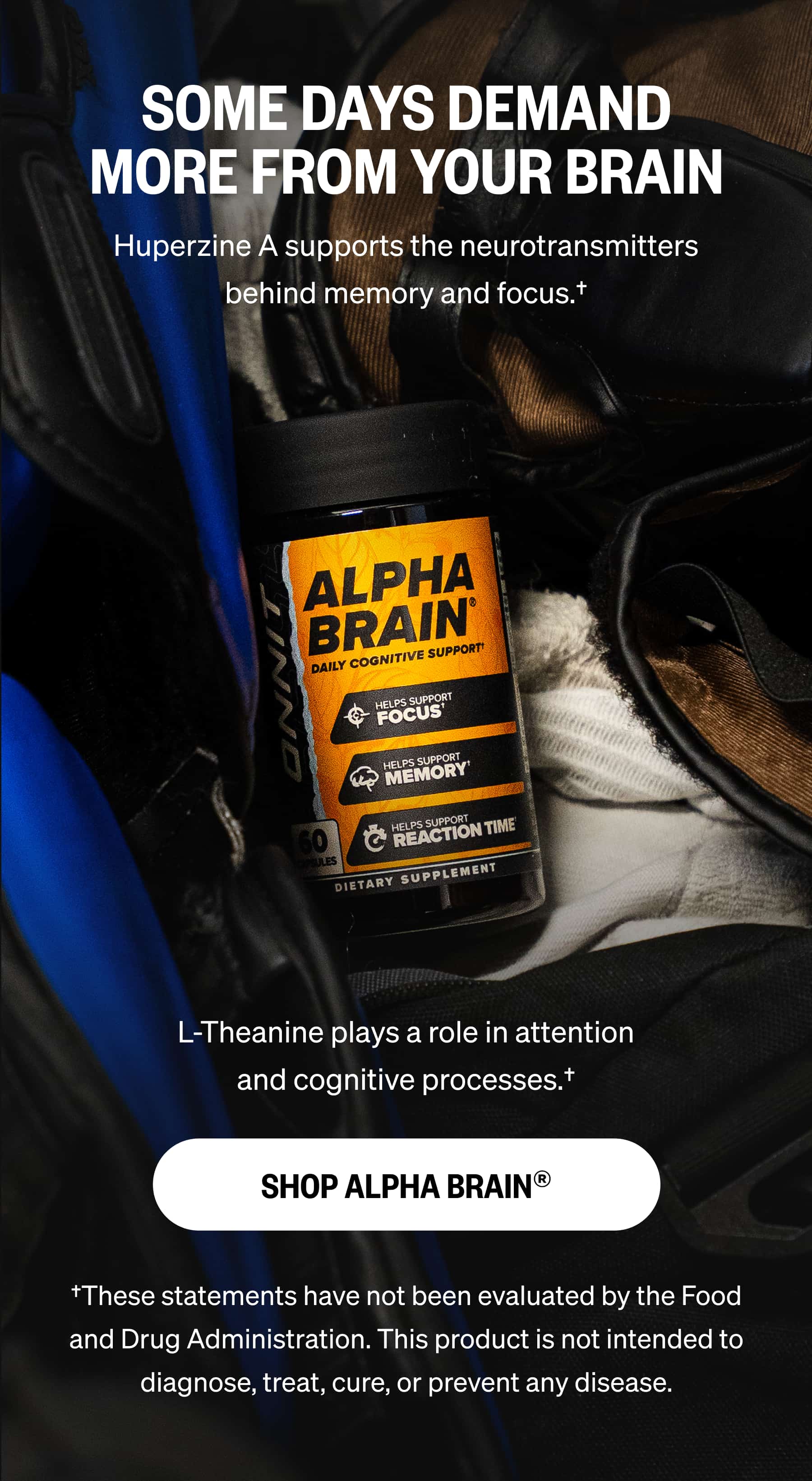 SOME DAYS DEMAND MORE FROM YOUR BRAIN Huperzine A supports the neurotransmitters behind memory and focus.&dagger; L-Theanine plays a role in attention and cognitive processes.&dagger; SHOP ALPHA BRAIN&reg; &dagger;These statements have not been evaluated by the Food and Drug Administration. This product is not intended to diagnose, treat, cure, or prevent any disease.