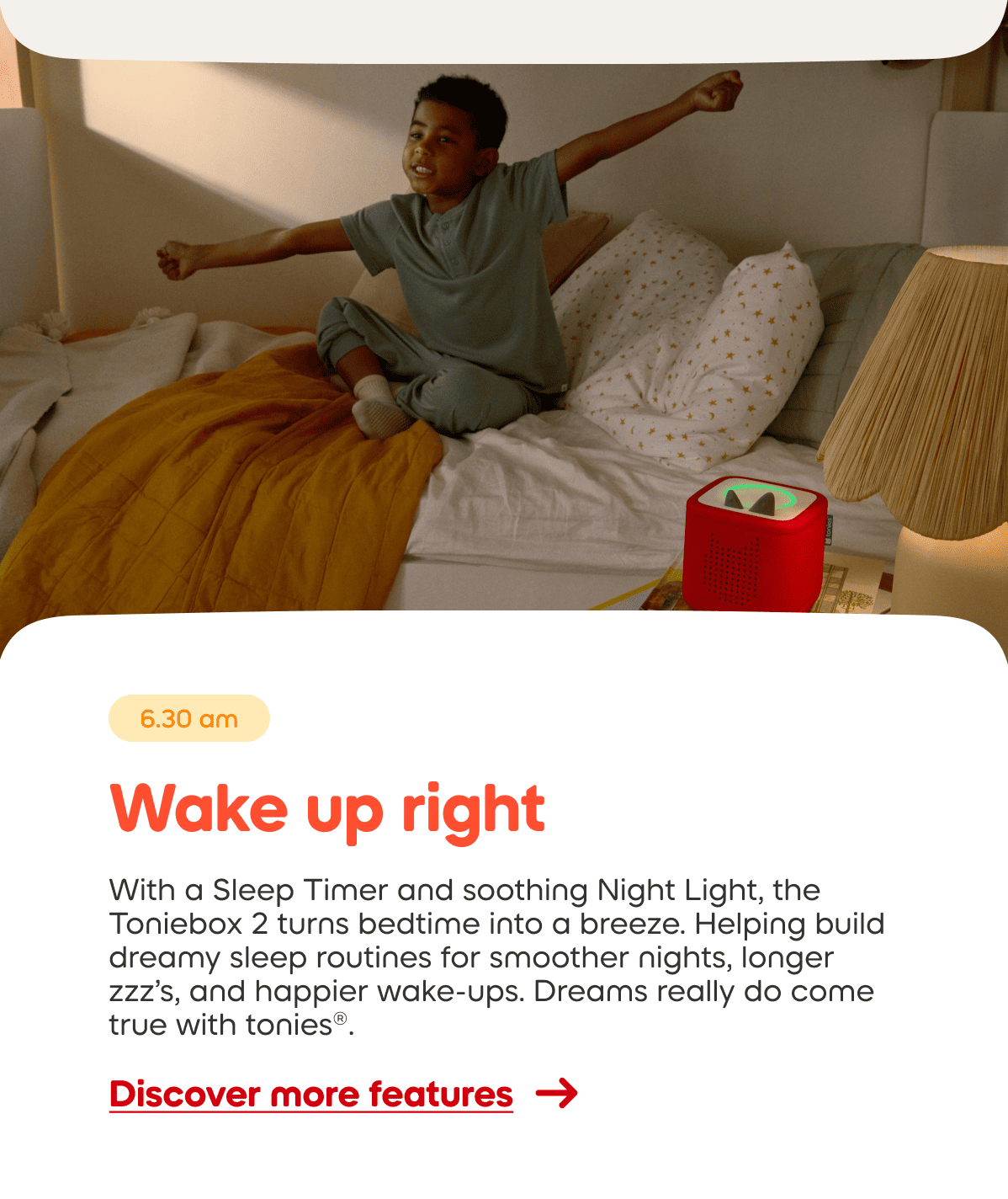 With a Sleep Timer and soothing Night Light, the Toniebox 2 turns bedtime into a breeze. Helping build dreamy sleep routines for smoother nights, longer zzz&rsquo;s, and happier wake-ups. Dreams really do come true with tonies&reg;.