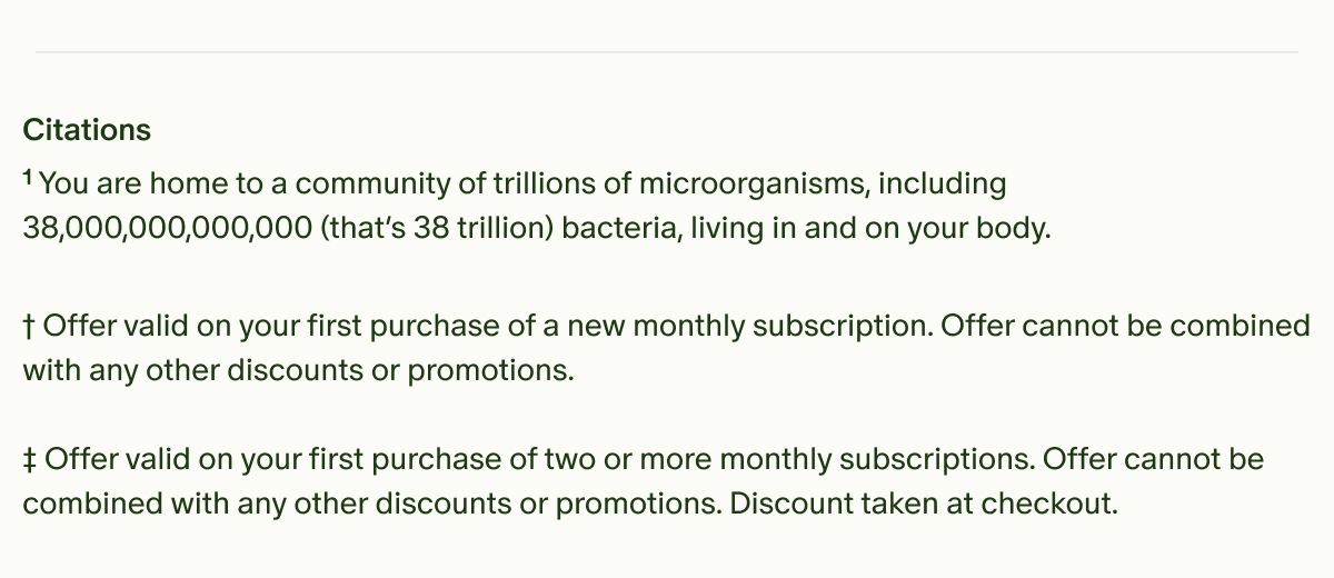 Citations | &sup1;You are home to a community of trillions of microorganisms, including 38,000,000,000,000 (that&rsquo;s 38 trillion) bacteria, living in and on your body. | &dagger;Offer valid on your first purchase of a new monthly subscription. Offer cannot be combined with any other discounts or promotions. | &Dagger;Offer valid on your first purchase of two or more monthly subscriptions. Offer cannot be combined with any other discounts or promotions. Discount taken at checkout.