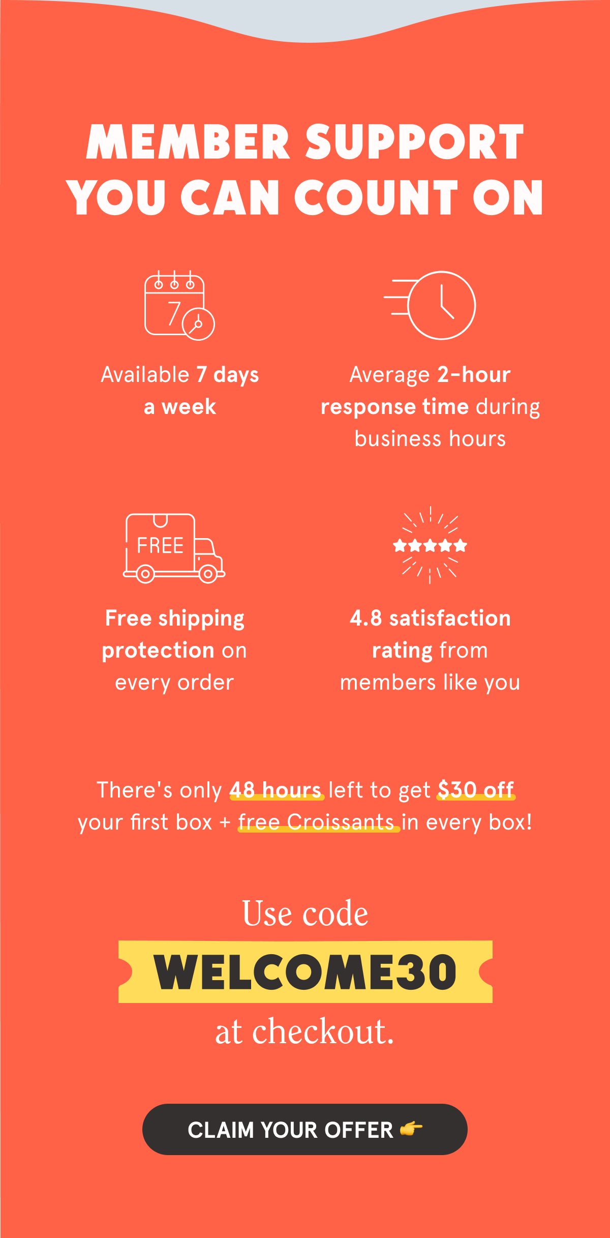 Member Support You Can Count On  💬 Available 7 days a week ⚡ Average 2-hour response time during business hours 📦 Free shipping protection on every order ⭐ 4.8 satisfaction rating from members like you  There's only 48 hours left to get $30 off your first box + free Croissants in every box!  Use code WELCOME30 at checkout. CLAIM YOUR OFFER 👉