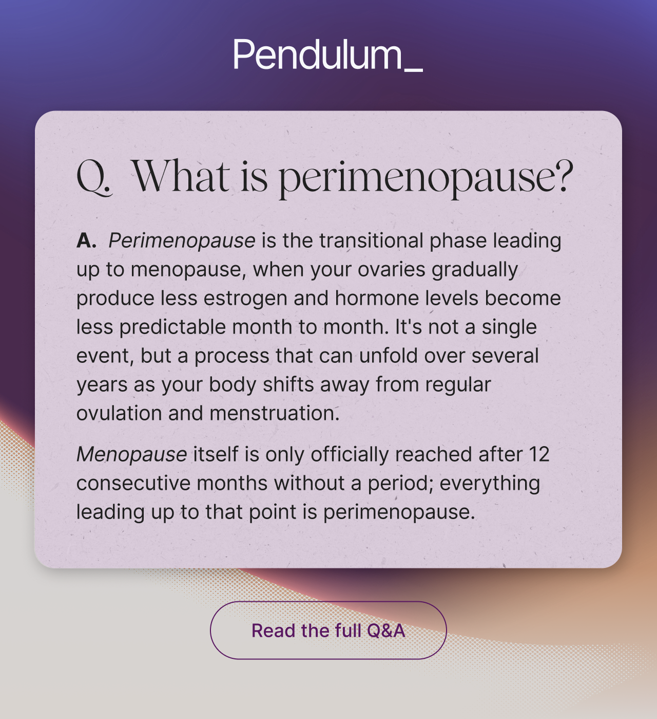 Q. What is perimenopause? A. Perimenopause is the transitional phase leading up to menopause, when your ovaries gradually produce less estrogen and hormone levels become less predictable month to month. It's not a single event, but a process that can unfold over several years as your body shifts away from regular ovulation and menstruation. Menopause itself is only officially reached after 12 consecutive months without a period; everything leading up to that point is perimenopause. Read the full Q&A.