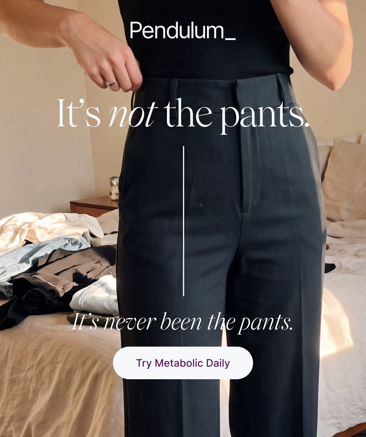 Pendulum. It's not the pants. It's never been the pants. Try Metabolic Daily.