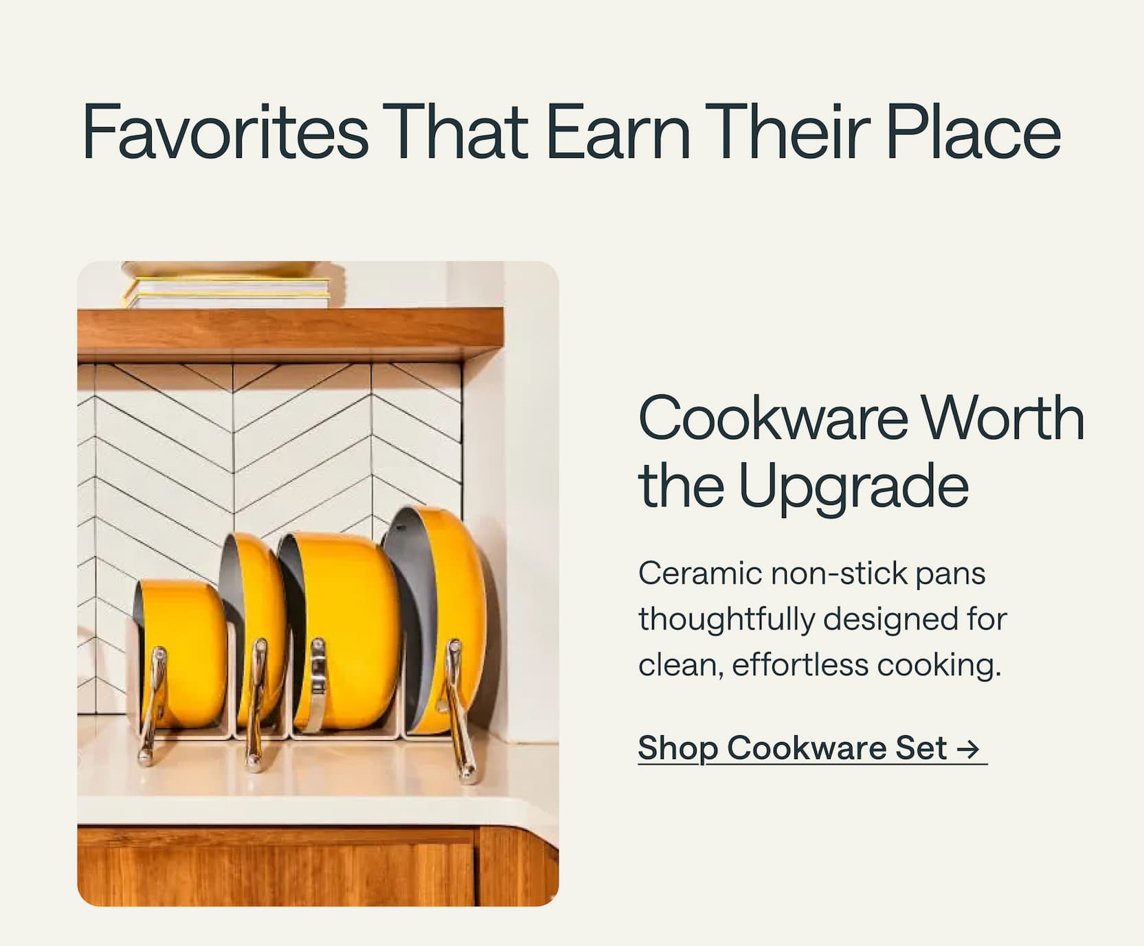 Cookware Worth the Upgrade  Ceramic non-stick pans thoughtfully designed for clean, effortless cooking. Shop Cookware Set &rarr;&nbsp;
