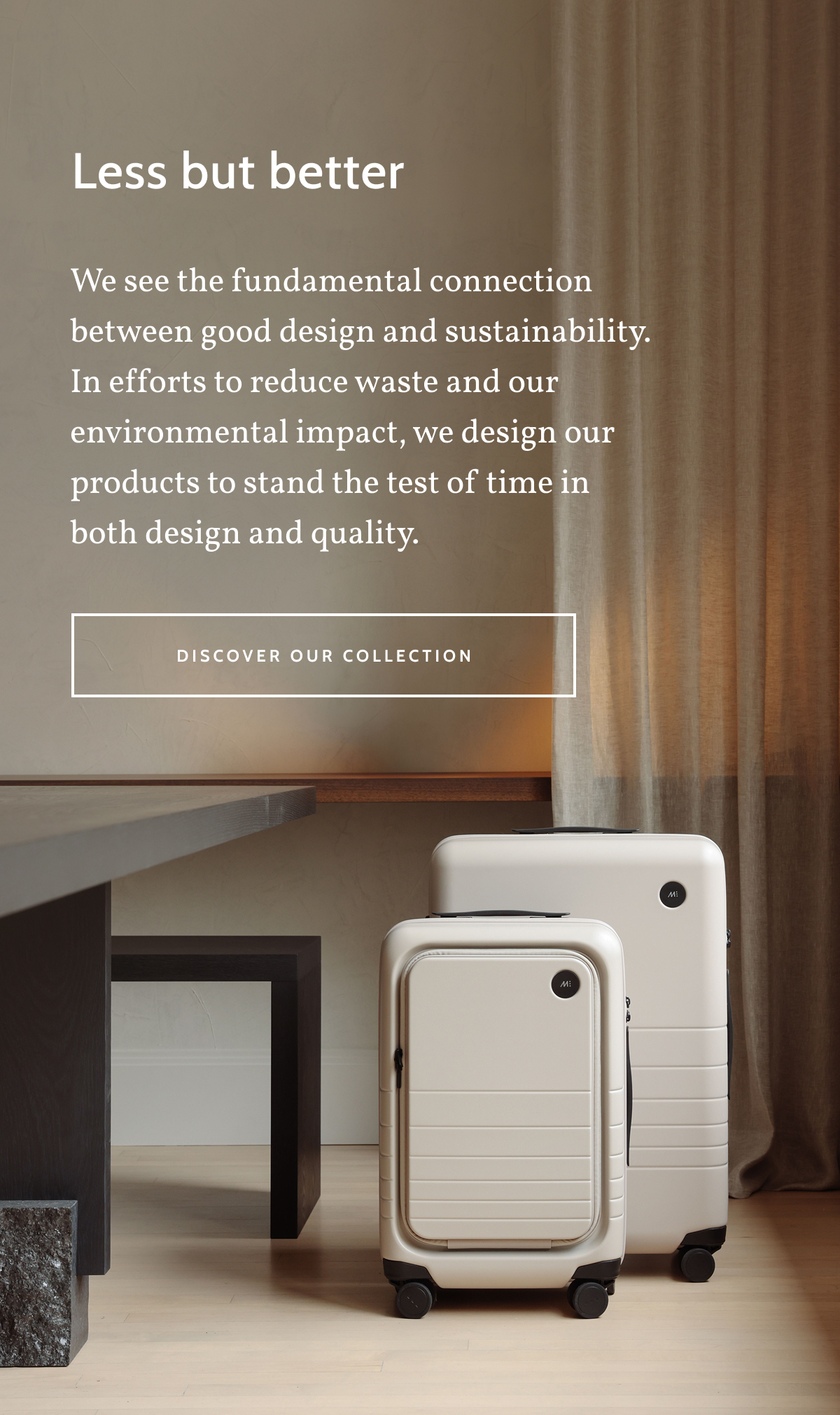 Less but better. We see the fundamental connection between good design and sustainability.  In efforts to reduce waste and our environmental impact, we design our products to stand the test of time in both design and quality. Discover our collection.