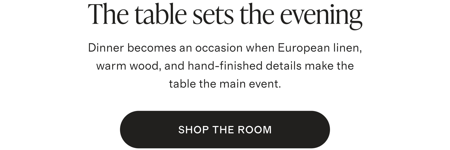 The table sets the evening. Dinner becomes an occasion when European linen, warm wood, and hand-finished details make the table the main event. SHOP THE ROOM