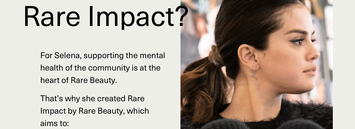 For selena, supporting the mental health of the community is at the heart of rare beauty. That's why she created rare impact by rare beauty, which aims to: