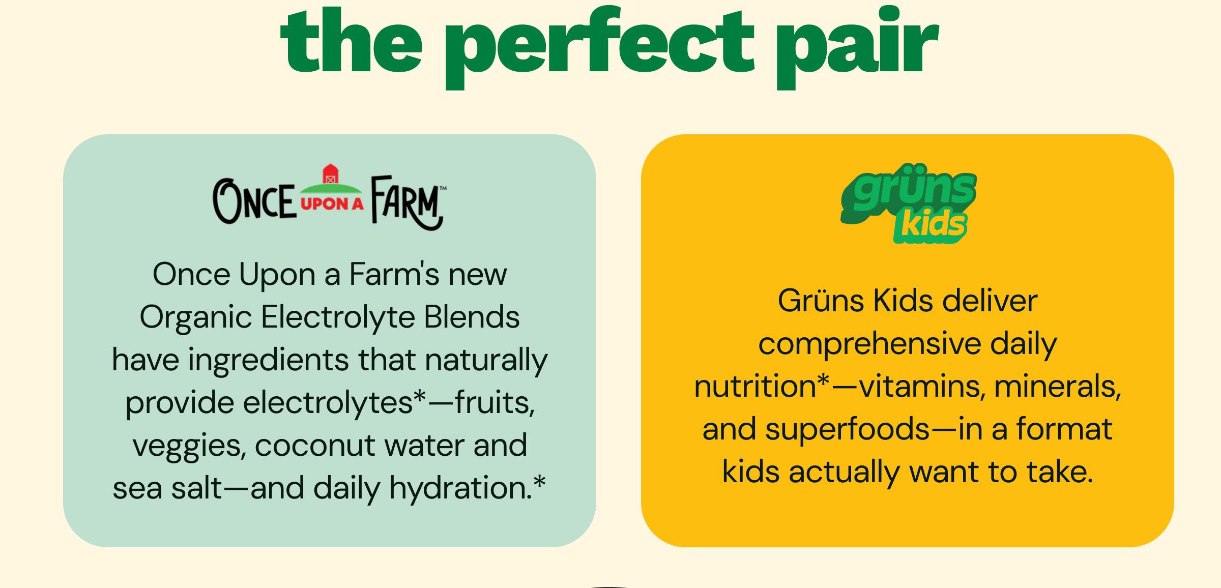 The Perfect Pair. Once Upon a Farm&trade;. Once Upon a Farm&rsquo;s New Organic Electrolyte Blends Have Ingredients That Naturally Provide Electrolytes*&mdash;fruits, Veggies, Coconut Water and Sea Salt&mdash;and Daily Hydration.* Gr&uuml;ns Kids. Gr&uuml;ns Kids Deliver Comprehensive Daily Nutrition*&mdash;vitamins, Minerals, and Superfoods&mdash;in a Format Kids Actually Want to Take.