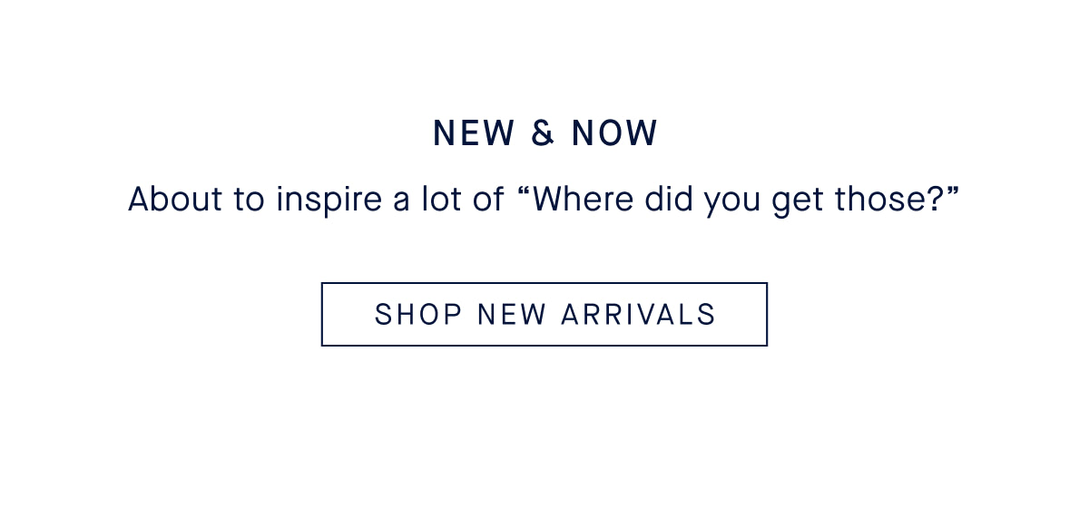NEW & NOW Body: About to inspire a lot of &ldquo;Where did you get those?&rdquo; CTA: SHOP NOW
