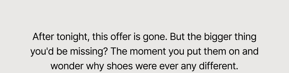 After tonight, this offer is gone. But the bigger thing you'd be missing? The moment you put them on and wonder why shoes were ever any different.