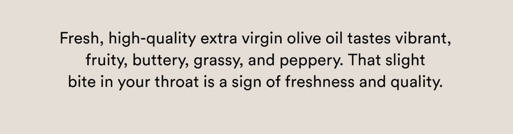 Fresh, high-quality extra virgin olive oil tastes vibrant, fruity, buttery, grassy, and peppery. That slight bite in your throat is a sign of freshness and quality.