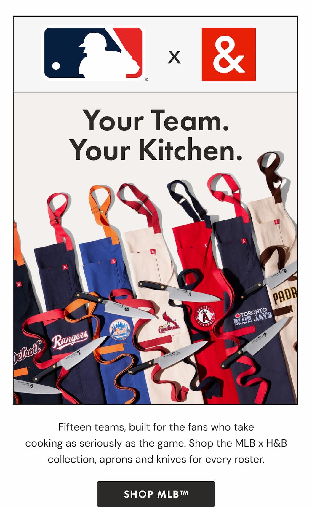 MLB x H&B | Your Team. Your Kitchen. Fifteen teams, built for the fans who take cooking as seriously as the game. Shop the MLB x H&B collection, aprons and knives for every roster. |  SHOP MLB&trade;