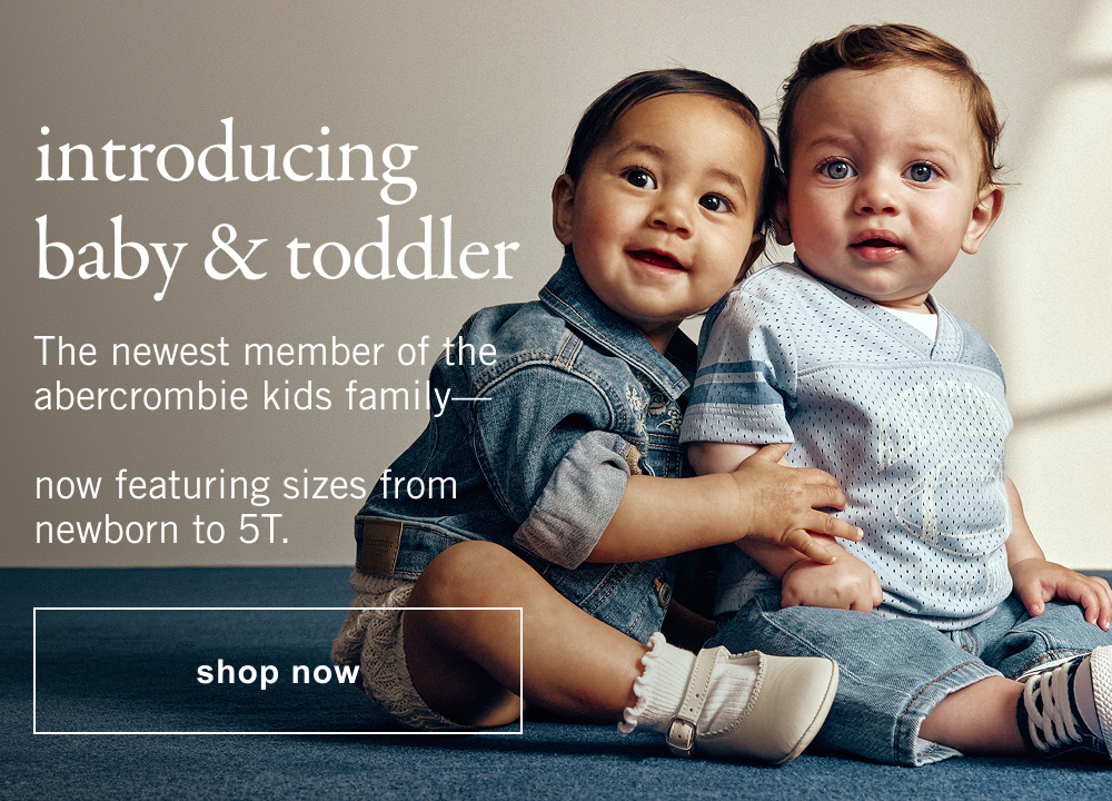 introducing baby & toddler The newest member of the abercrombie kids family&mdash;   now featuring sizes from newborn to 5T. shop now>