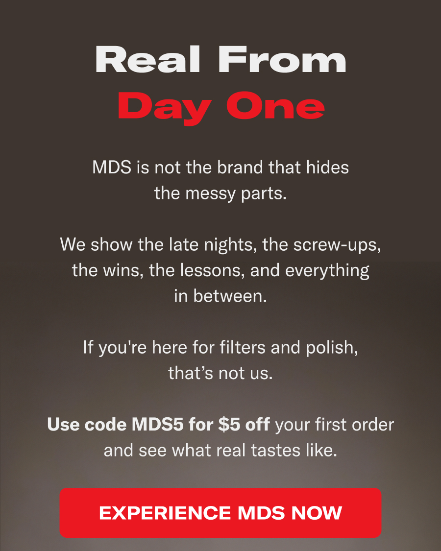 Real from Day One. MDS is not the brand that hides the messy parts. We show the late nights, the screw-ups, the wins, the lessons, and everything in between. If you're here for filters and polish, that's not us. Use Code MDS5 for $5 off your first order and see what real tastes like.