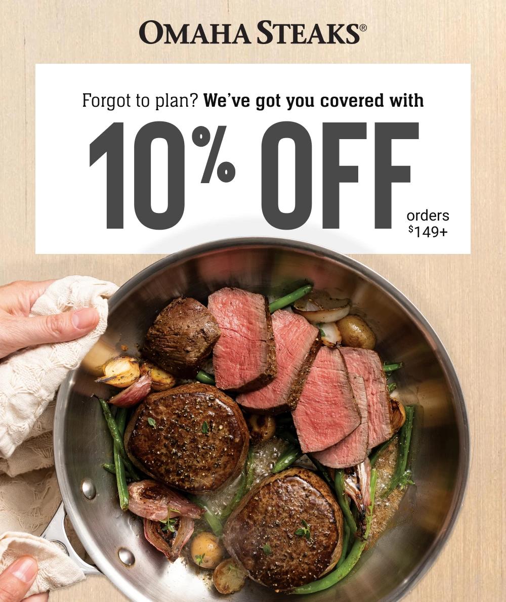 OMAHA STEAKS&reg;
Forgot to plan?
We&rsquo;ve got you covered with
10% OFF
orders $149+
