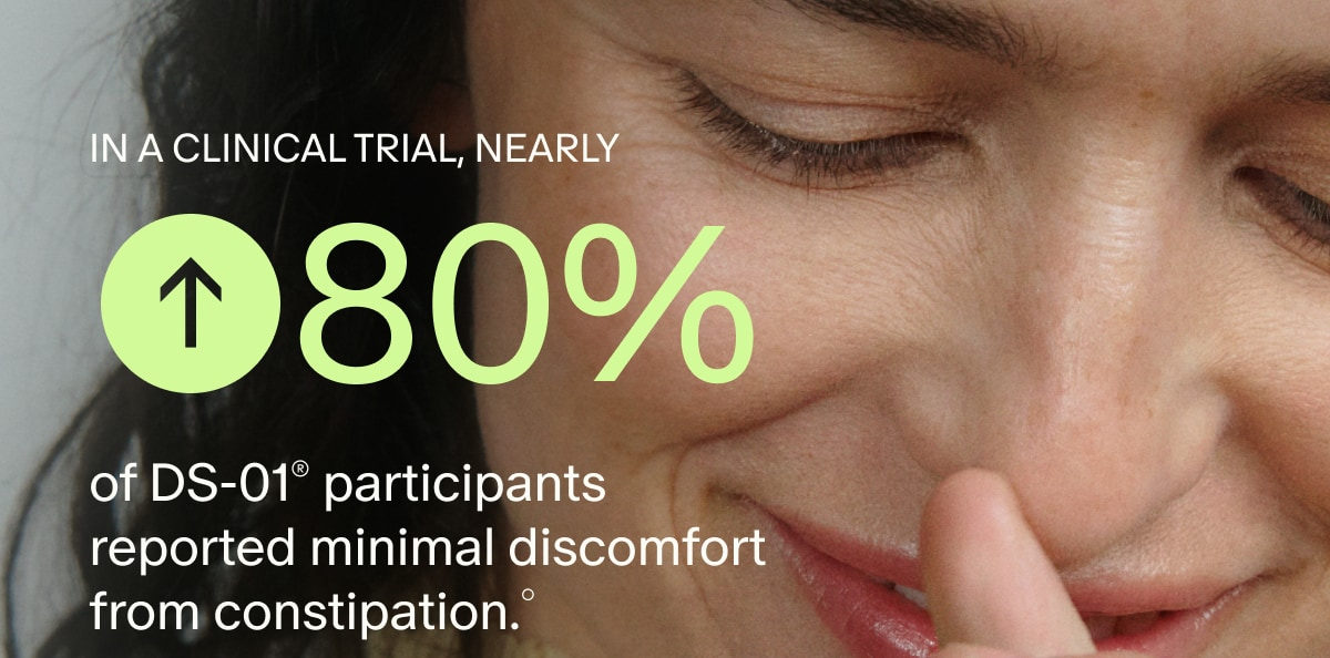 IN A CLINICAL TRIAL, NEARLY | &uarr;80% of DS-01&reg; participants reported minimal discomfort from constipation.&deg;