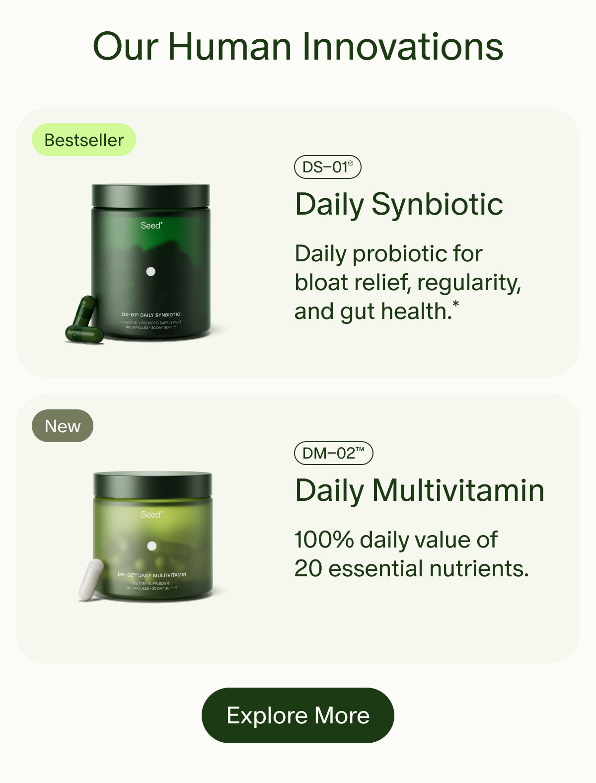 Our Human Innovations | Bestseller | DS&ndash;01&reg; | Daily Synbiotic | Daily probiotic for bloat relief, regularity, and gut health.* | New | DM&ndash;02&trade; | Daily Multivitamin | 100% daily value of 20 essential nutrients. | Explore More