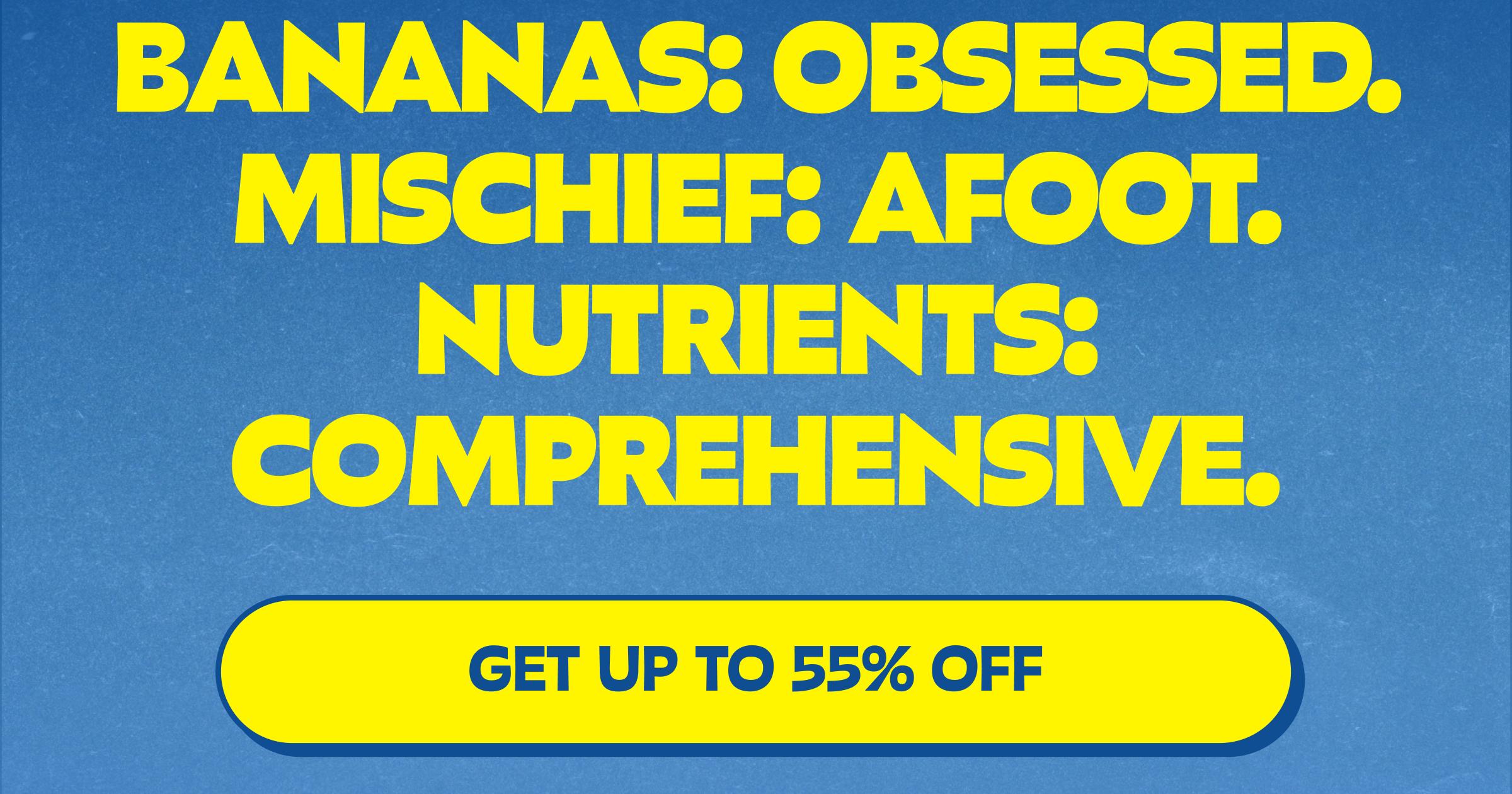 Bananas: Obsessed. Mischief: Afoot. Nutrients: Comprehensive. Button: Get up to 55% Off