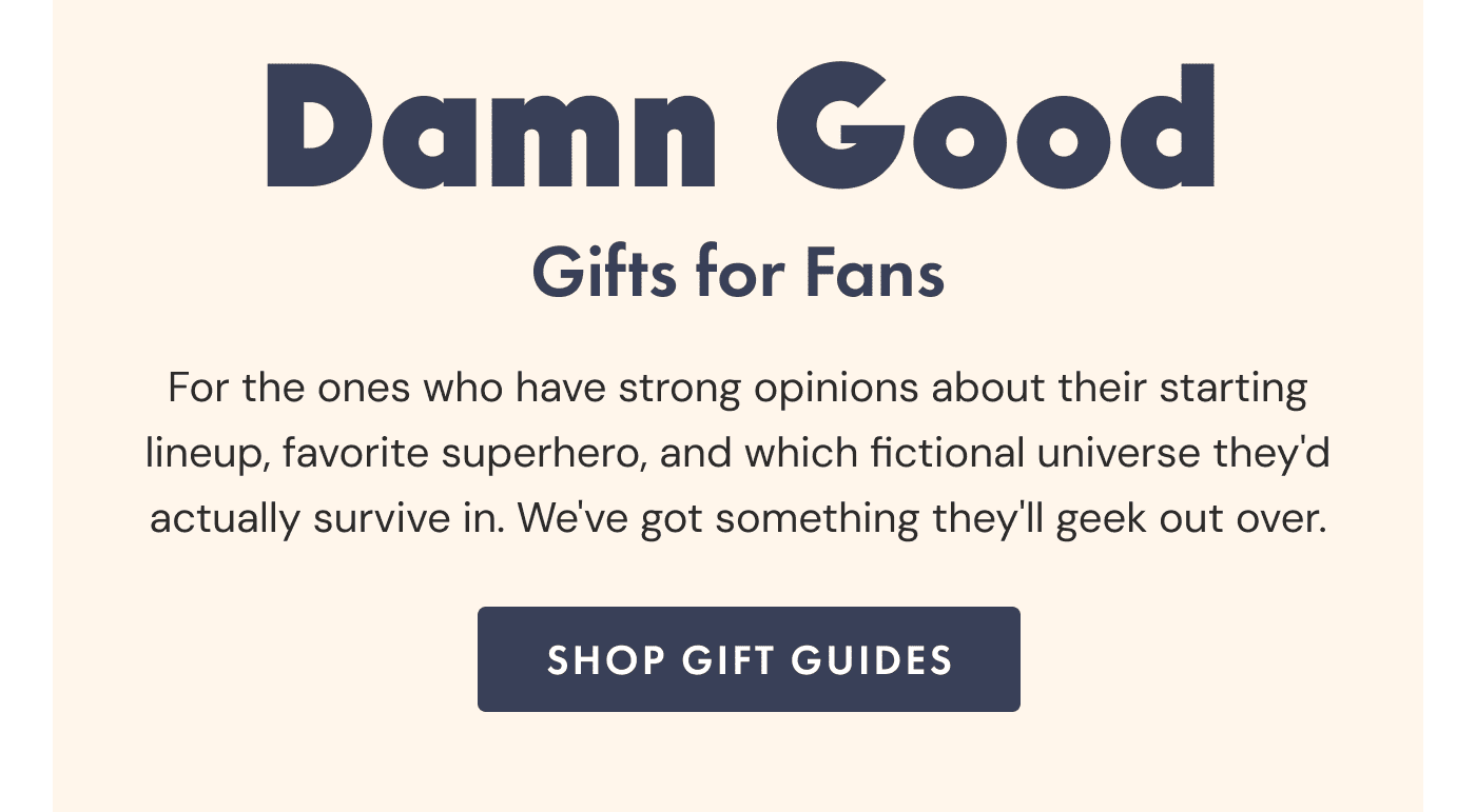 Damn Good Gifts for Fans | For the ones who have strong opinions about their starting lineup, favorite superhero, and which fictional universe they'd actually survive in. We've got something they'll geek out over. | Shop Gift Guides