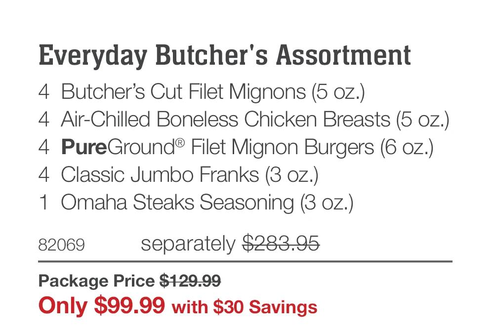 Everyday Butcher's Assortment
4 Butcher's Cut Filet Mignons (5 oz.)
4 Air-Chilled Boneless Chicken Breasts (5 oz.)
4 PureGround&reg; Filet Mignon Burgers (6 oz.)
4 Classic Jumbo Franks (3 oz.)
1 Omaha Steaks Seasoning (3 oz.)
82069
separately $283.95
Package Price $129.99
Only $99.99 with $30 Savings
