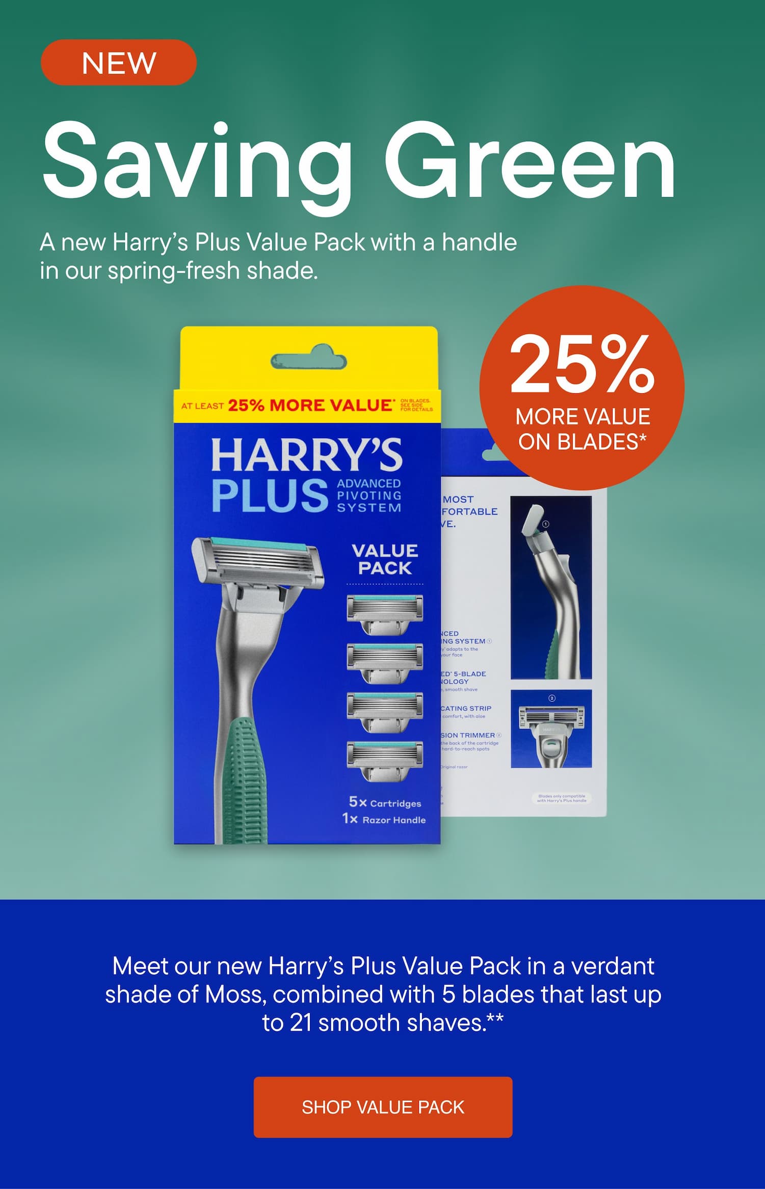 Harry's - Saving Green. A new Harry&rsquo;s Plus Value Pack with a handle in our spring-fresh shade. Meet our new Harry&rsquo;s Plus Value Pack in a verdant shade of Moss, combined with 5 blades that last up to 21 smooth shaves. SHOP VALUE PACK
