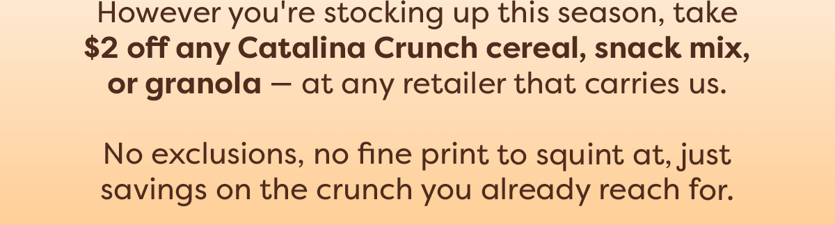 However you're stocking up this season, take $2 off any Catalina Crunch cereal, snack mix, or granola - at any retailer that carries us. No exclusions, no fine print to squint at, just savings on the crunch you already reach for.