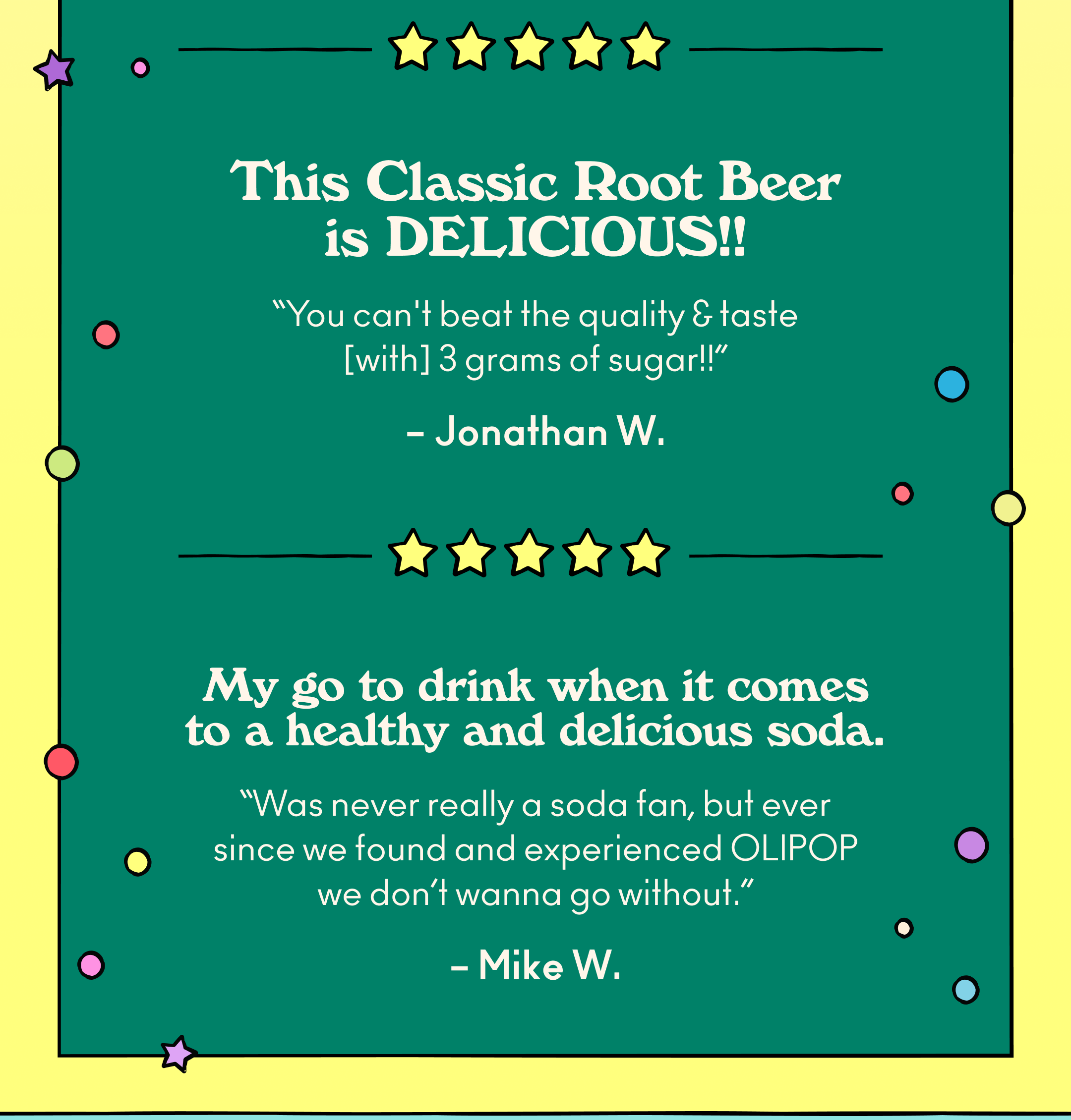 "This root beer is DELICIOUS!! You can't beat the quality & taste for only 3 grams of sugar!!" - Jonathan W.; ""My go to drink when it comes to a healthy and delicious soda. Was never really a soda fan, but ever since we found and experienced Olipop we don&rsquo;t wanna go without." - Mike W.