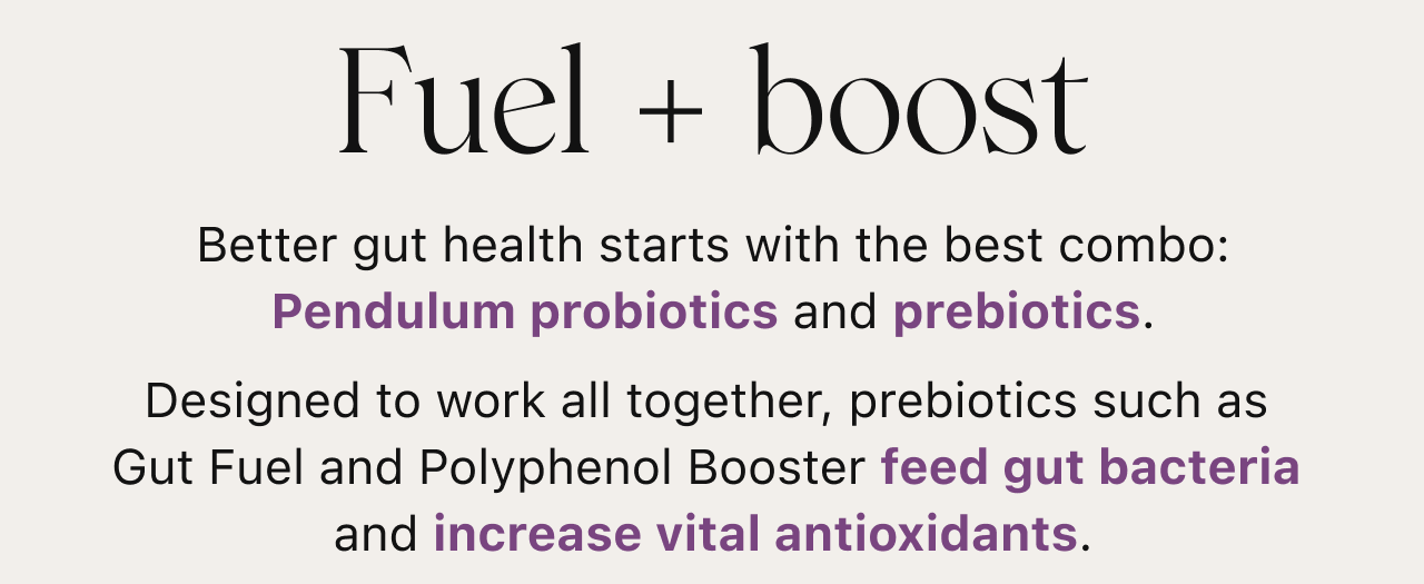 Fuel + Boost. Better gut health starts with the best combo: Pendulum probiotics and prebiotics.