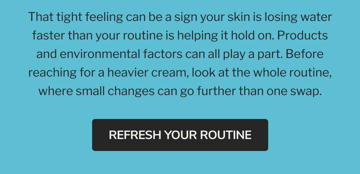  That tight feeling can be a sign your skin is losing water faster than your routine is helping it hold on. Products and environmental factors can all play a part. Before reaching for a heavier cream, look at the whole routine, where small changes can go further than one swap. | REFRESH YOUR ROUTINE