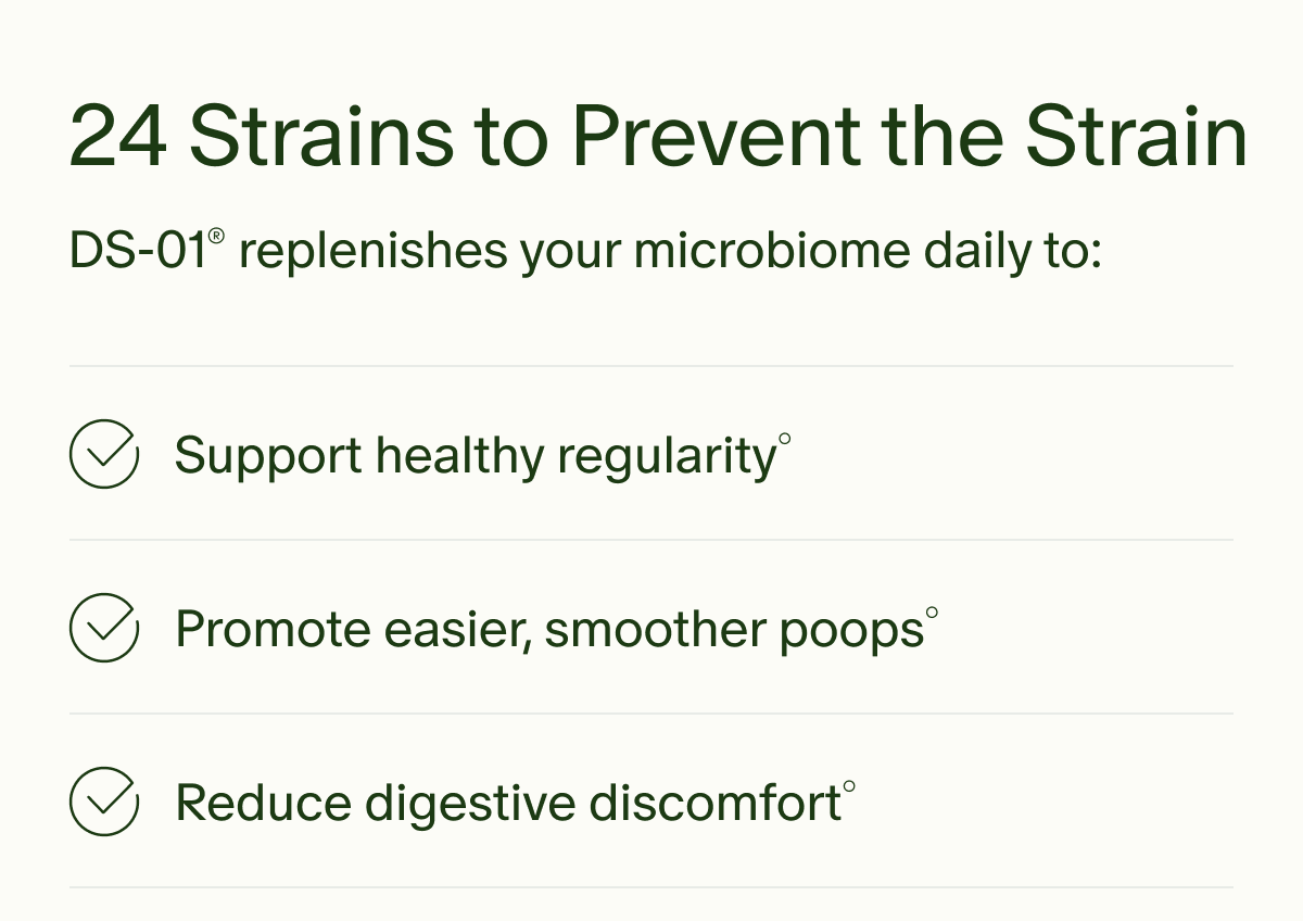 24 Strains to Prevent the Strain | DS-01&reg; replenishes your microbiome daily to: | Support healthy regularity&deg; | Promote easier, smoother poops&deg; | Reduce digestive discomfort&deg;