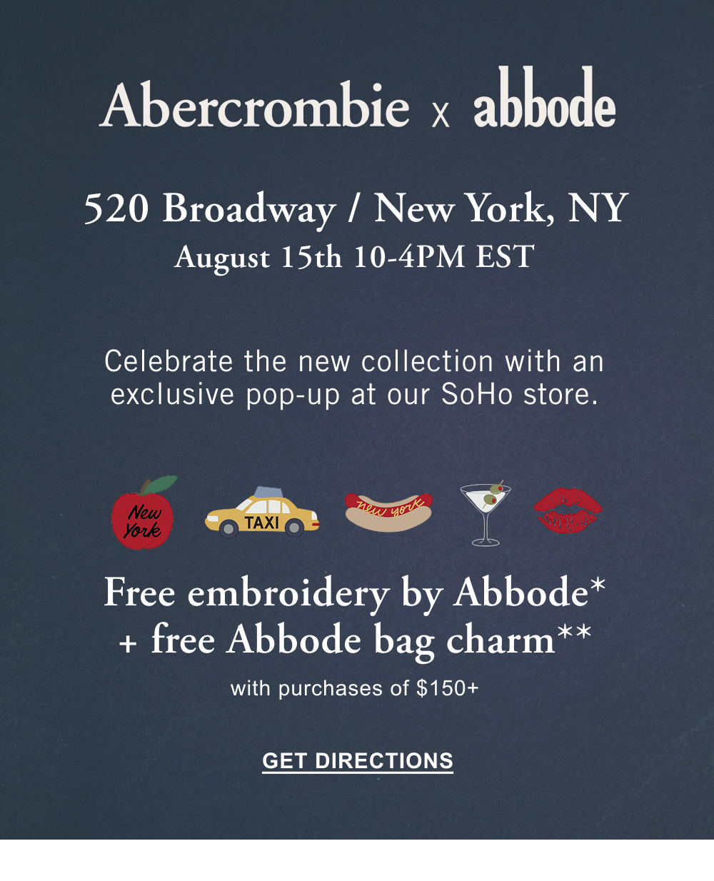 Abercrombie x Abbode 520 BROADWAY / NEW YORK, NY August 15th 10-4PM EST Celebrate the new collection with an exclusive pop-up at our SoHo store. Free embroidery by Abbode* + free Abbode bag charm** with purchases of $150+ GET DIRECTIONS