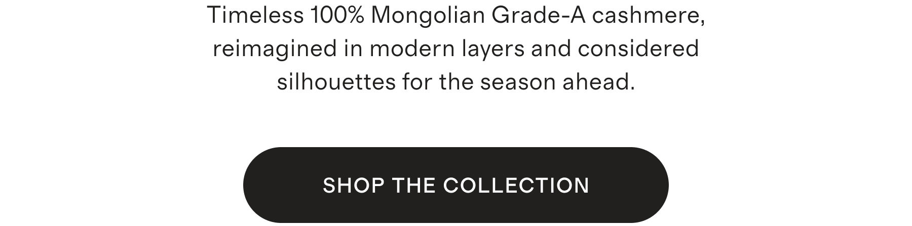 Timeless 100% Mongolian Grade-A cashmere, reimagined in modern layers and considered silhouettes for the season ahead. SHOP THE COLLECTION