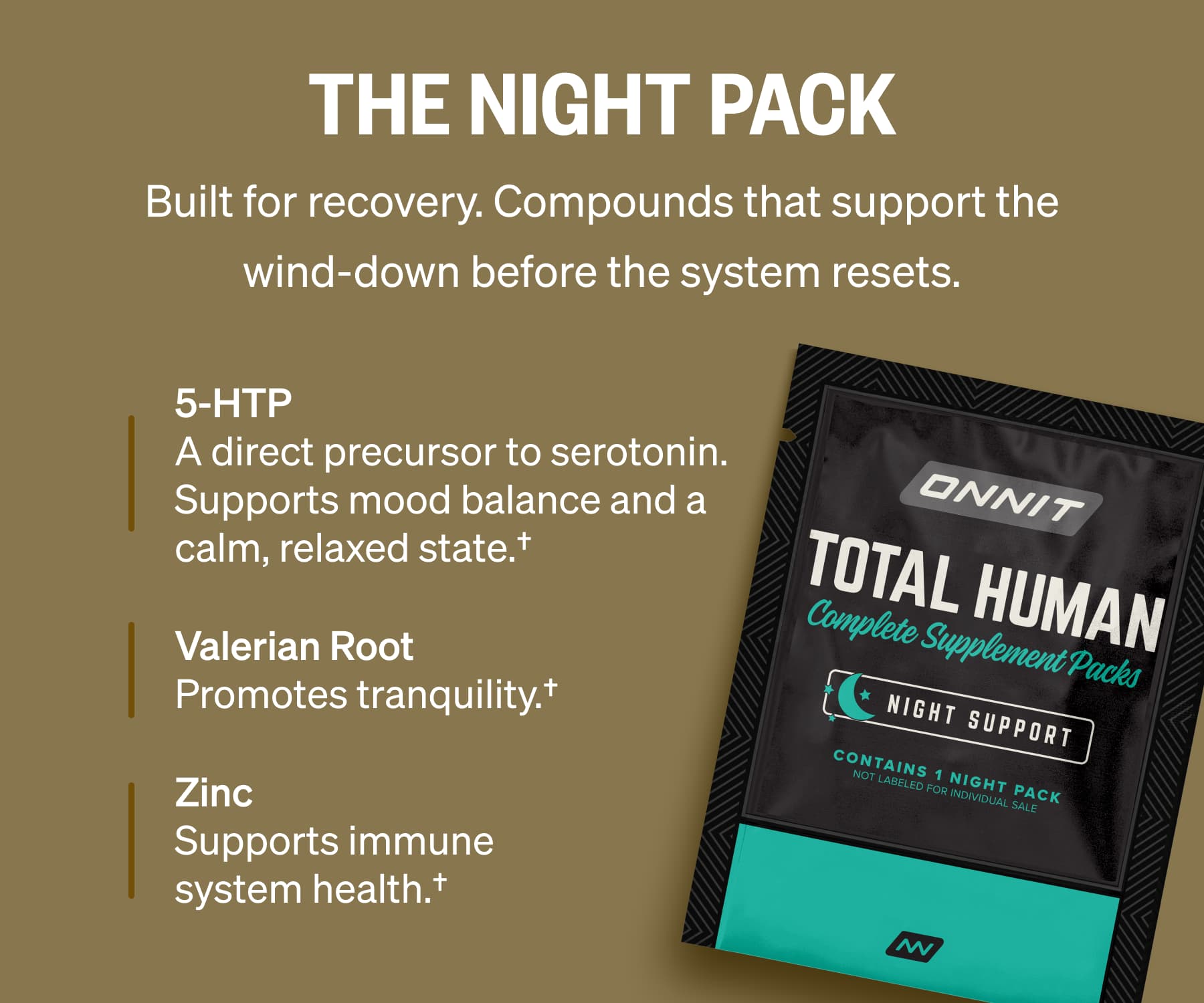 The NIGHT Pack Built for recovery. Compounds that support the wind-down before the system resets. 5-HTP A direct precursor to serotonin. Supports mood balance and a calm, relaxed state.&dagger; Valerian Root Promotes tranquility.&dagger; Zinc Supports immune system health.&dagger;