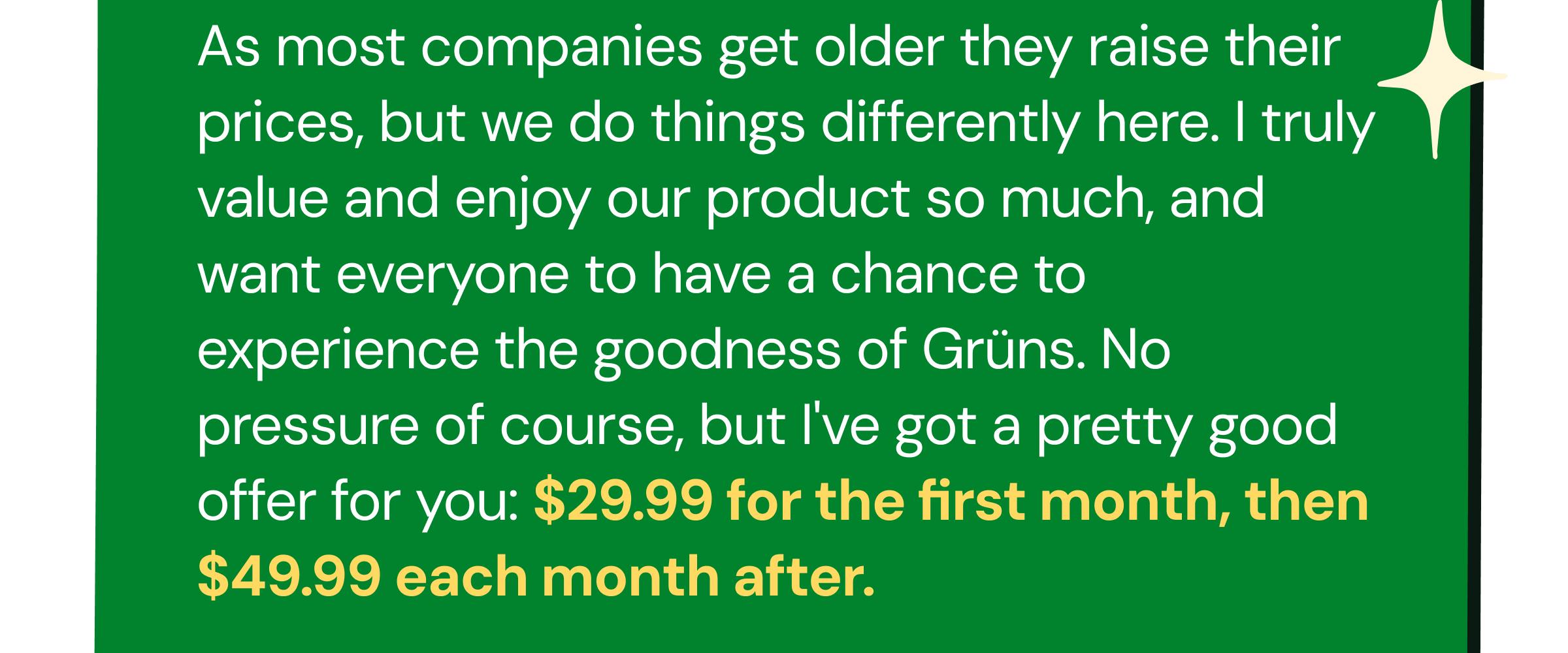 As Most Companies Get Older They Raise Their Prices, but We Do Things Differently Here. I Truly Value and Enjoy Our Product So Much, and Want Everyone to Have a Chance to Experience the Goodness of Gr&uuml;ns. No Pressure of Course, but I've Got a Pretty Good Offer for You: $29.99 for the First Month, Then $49.99 Each Month After.