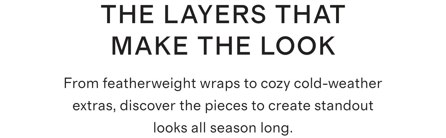 THE LAYERS THAT MAKE THE LOOK From featherweight wraps to cozy cold-weather extras, discover the pieces to create standout looks all season long.