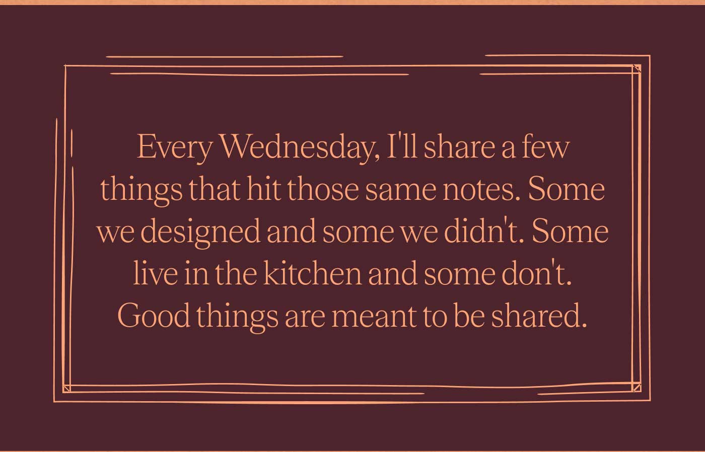 Every Wednesday, I&rsquo;ll share a few things that hit those same notes. Some we designed and some we didn&rsquo;t. Some live in the kitchen and some don&rsquo;t. Good things are meant to be shared.