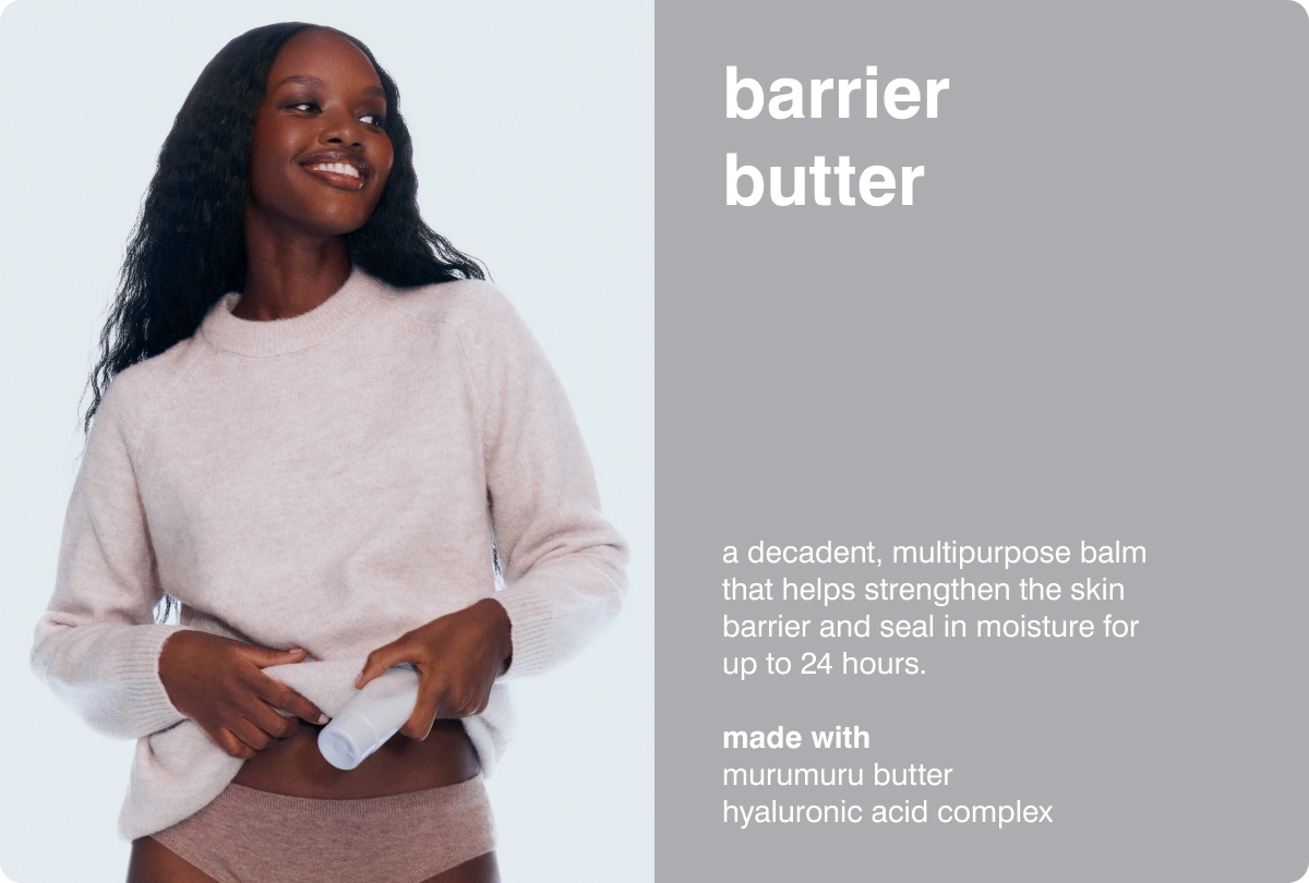 BARRIER BUTTER A decadent, multipurpose balm that helps strengthen the skin barrier and seal in moisture for up to 24 hours.  MADE WITH: Murumuru Butter &bull; Hyaluronic Acid Complex