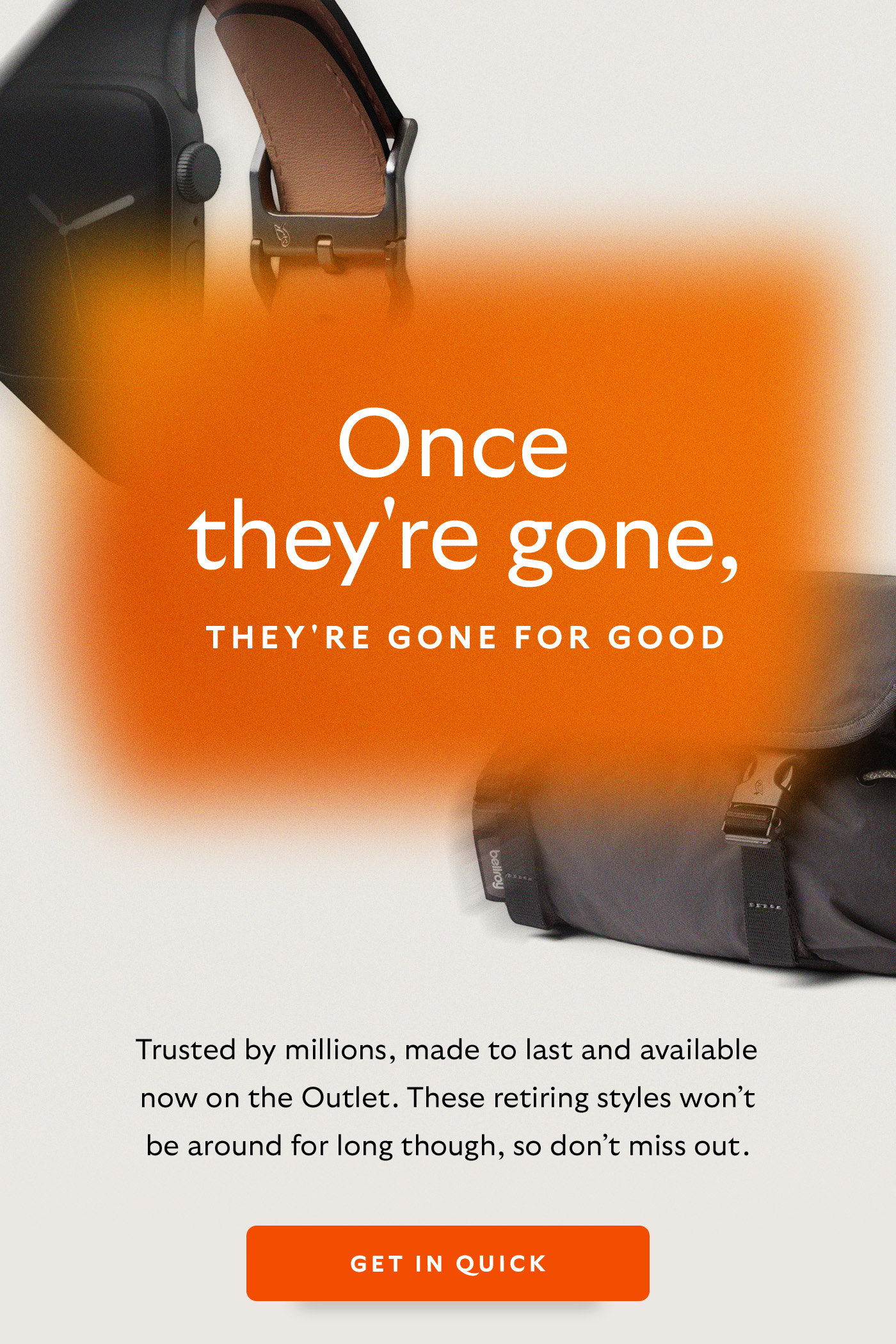 [Header] Once they're gone, they're gone for good. [Introduction] Trusted by millions, made to last and available now on the Outlet. These retiring styles won&rsquo;t be around for long though, so don&rsquo;t miss out. [CTA] Get in quick