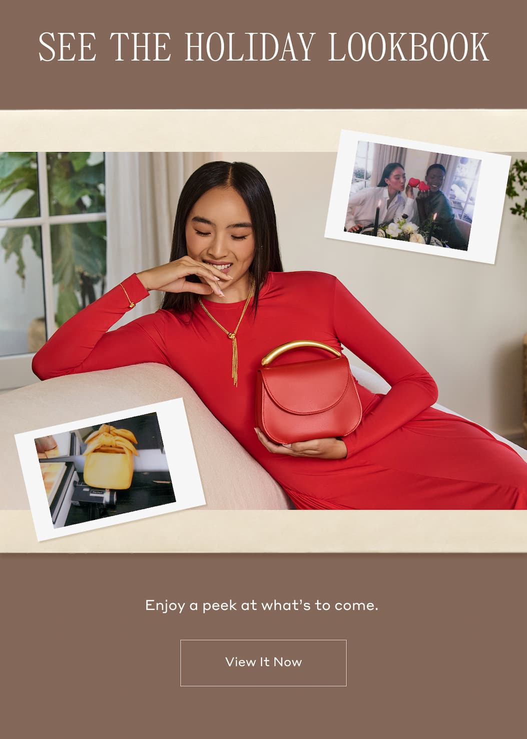 SEE THE HOLIDAY LOOKBOOK Enjoy a peek at what's to come. View It Now.