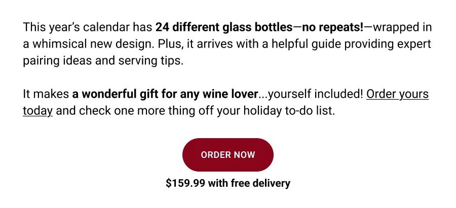 This year's calendar has 24 different glass bottles -no repeats!-wrapped in a whimsical new design. Plus, it arrives with a helpful guide providing expert pairing ideas and serving tips.
It makes a wonderful gift for any wine lover...yourself included! Order yours today and check one more thing off your holiday to-do list.

ORDER NOW

$159.99 with free delivery
